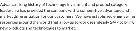 Advance’s long history of technology investment and product category leadership has provided the company with a competitive advantage and market differentiation for our customers. We have established engineering resources around the world that allow us to work seamlessly 24/7 to bring new products and technologies to market.