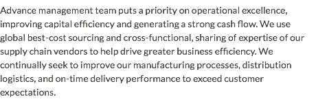 Advance management team puts a priority on operational excellence, improving capital efficiency and generating a strong cash flow. We use global best-cost sourcing and cross-functional, sharing of expertise of our supply chain vendors to help drive greater business efficiency. We continually seek to improve our manufacturing processes, distribution logistics, and on-time delivery performance to exceed customer expectations.