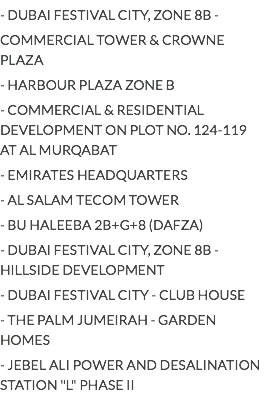 - DUBAI FESTIVAL CITY, ZONE 8B -
COMMERCIAL TOWER & CROWNE PLAZA
- HARBOUR PLAZA ZONE B
- COMMERCIAL & RESIDENTIAL DEVELOPMENT ON PLOT NO. 124-119 AT AL MURQABAT
- EMIRATES HEADQUARTERS
- AL SALAM TECOM TOWER
- BU HALEEBA 2B+G+8 (DAFZA)
- DUBAI FESTIVAL CITY, ZONE 8B - HILLSIDE DEVELOPMENT
- DUBAI FESTIVAL CITY - CLUB HOUSE
- THE PALM JUMEIRAH - GARDEN HOMES
- JEBEL ALI POWER AND DESALINATION STATION "L" PHASE II