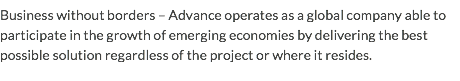 Business without borders – Advance operates as a global company able to participate in the growth of emerging economies by delivering the best possible solution regardless of the project or where it resides.